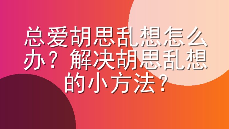 总爱胡思乱想怎么办？解决胡思乱想的小方法？